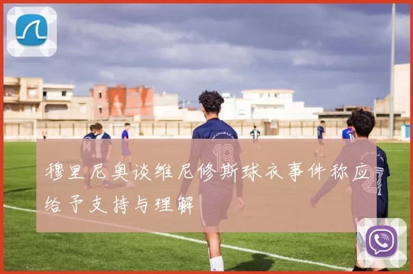 穆里尼奥谈维尼修斯球衣事件称应给予支持与理解