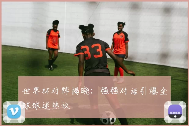 世界杯对阵揭晓:强强对话引爆全球球迷热议