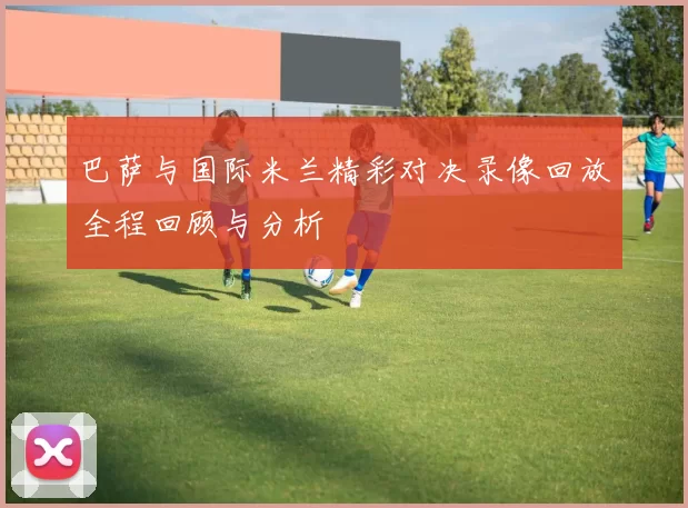 巴萨与国际米兰精彩对决录像回放全程回顾与分析