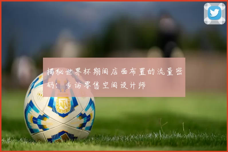揭秘世界杯期间店面布置的流量密码:专访零售空间设计师