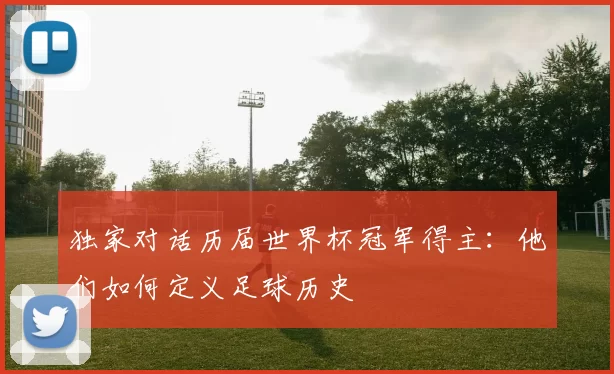 独家对话历届世界杯冠军得主：他们如何定义足球历史