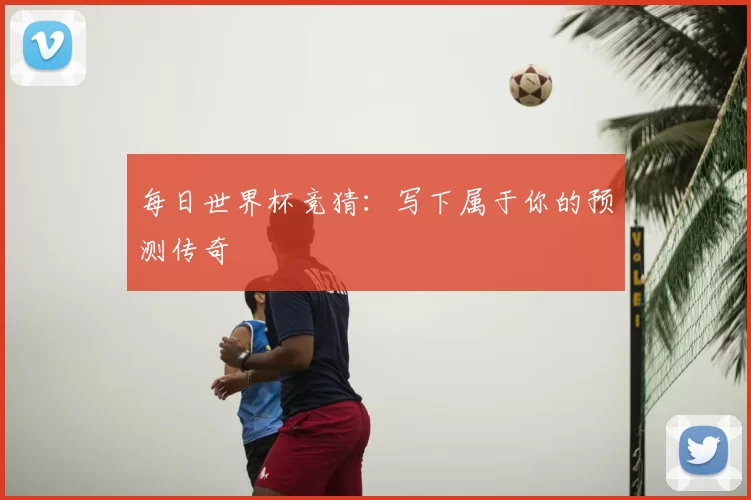 每日世界杯竞猜：写下属于你的预测传奇