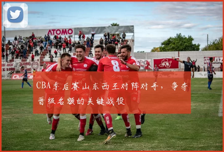 CBA季后赛山东西王对阵对手，争夺晋级名额的关键战役