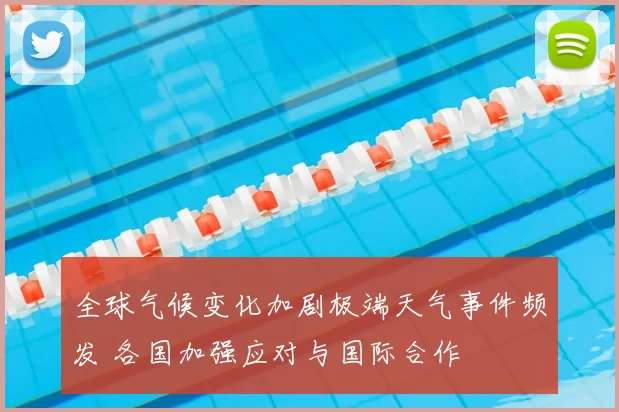 全球气候变化加剧极端天气事件频发 各国加强应对与国际合作