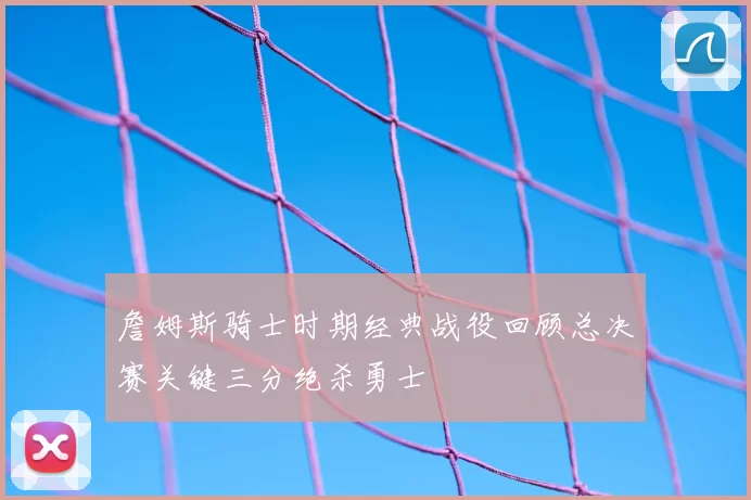詹姆斯骑士时期经典战役回顾总决赛关键三分绝杀勇士
