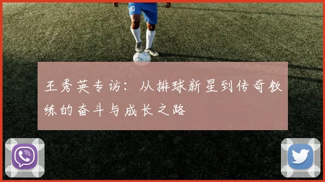 王秀英专访：从排球新星到传奇教练的奋斗与成长之路