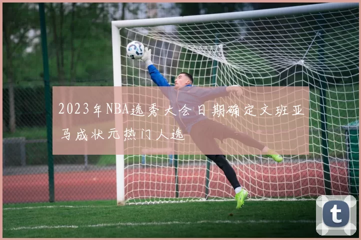 2023年NBA选秀大会日期确定文班亚马成状元热门人选