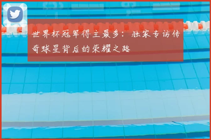 世界杯冠军得主最多:独家专访传奇球星背后的荣耀之路