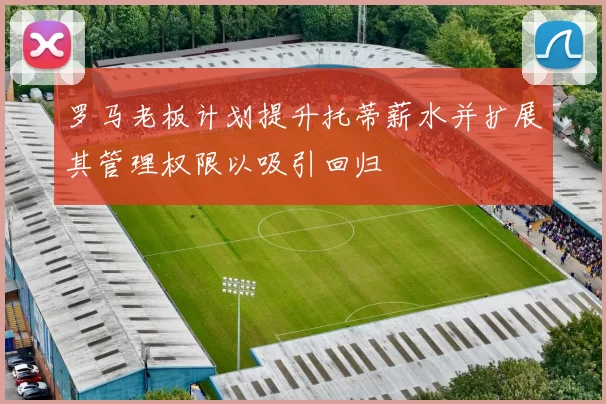 罗马老板计划提升托蒂薪水并扩展其管理权限以吸引回归