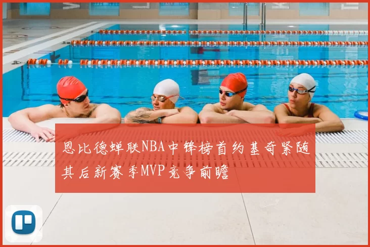 恩比德蝉联NBA中锋榜首约基奇紧随其后新赛季MVP竞争前瞻