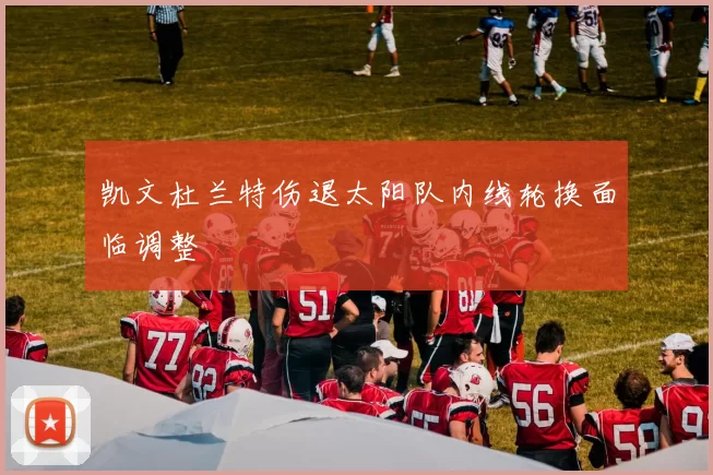 凯文杜兰特伤退太阳队内线轮换面临调整