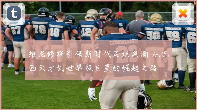 维尼修斯引领新时代足坛风潮 从巴西天才到世界级巨星的崛起之路