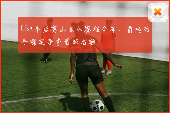 CBA季后赛山东队赛程公布,首轮对手确定争夺晋级名额