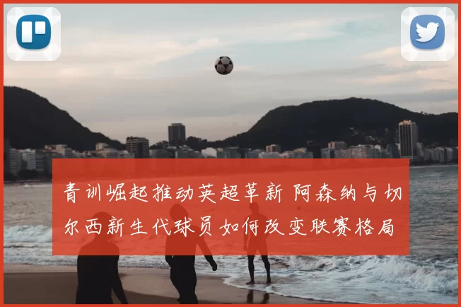 青训崛起推动英超革新 阿森纳与切尔西新生代球员如何改变联赛格局