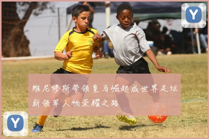 维尼修斯带领皇马崛起成世界足坛新领军人物荣耀之路