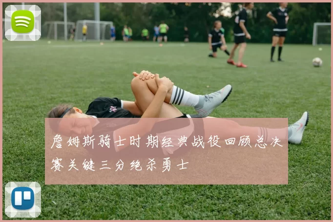 詹姆斯骑士时期经典战役回顾总决赛关键三分绝杀勇士