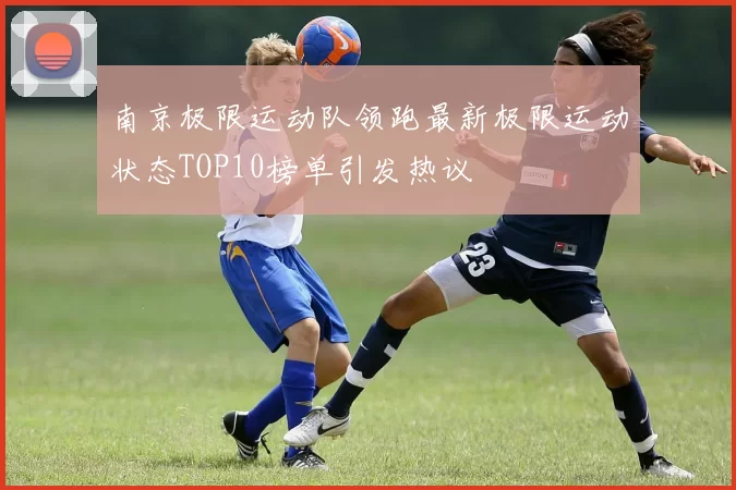 南京极限运动队领跑最新极限运动状态TOP10榜单引发热议