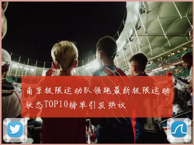 南京极限运动队领跑最新极限运动状态TOP10榜单引发热议