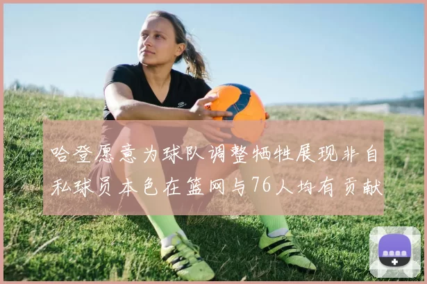 哈登愿意为球队调整牺牲展现非自私球员本色在篮网与76人均有贡献