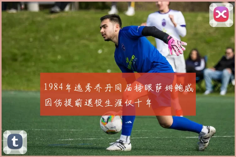1984年选秀乔丹同届榜眼萨姆鲍威因伤提前退役生涯仅十年