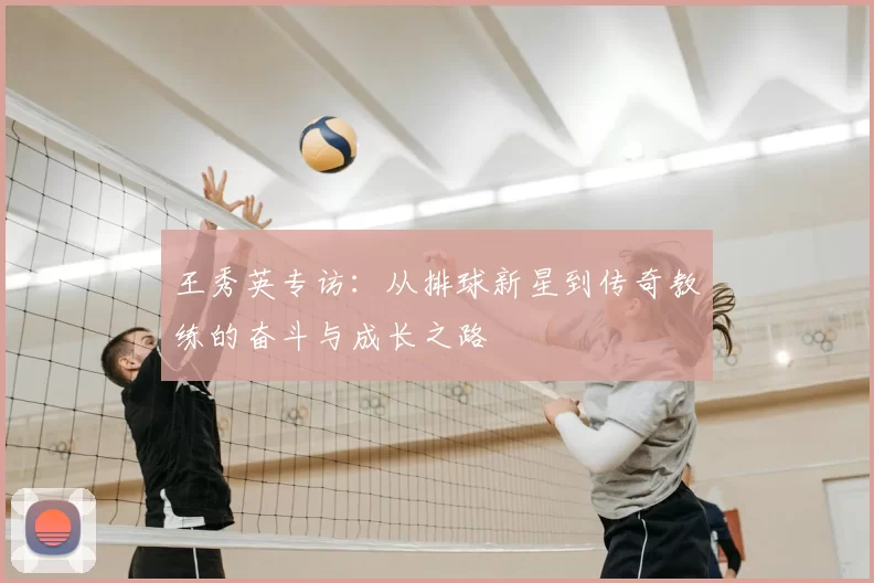 王秀英专访:从排球新星到传奇教练的奋斗与成长之路