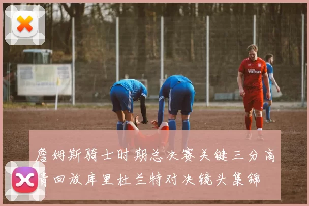 詹姆斯骑士时期总决赛关键三分高清回放库里杜兰特对决镜头集锦