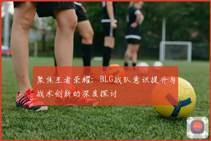 聚焦王者荣耀：BLG战队意识提升与战术创新的深度探讨