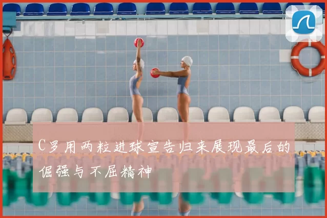 C罗用两粒进球宣告归来展现最后的倔强与不屈精神