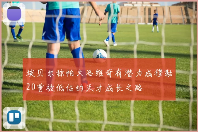 埃贝尔称帕夫洛维奇有潜力成穆勒20曾被低估的天才成长之路