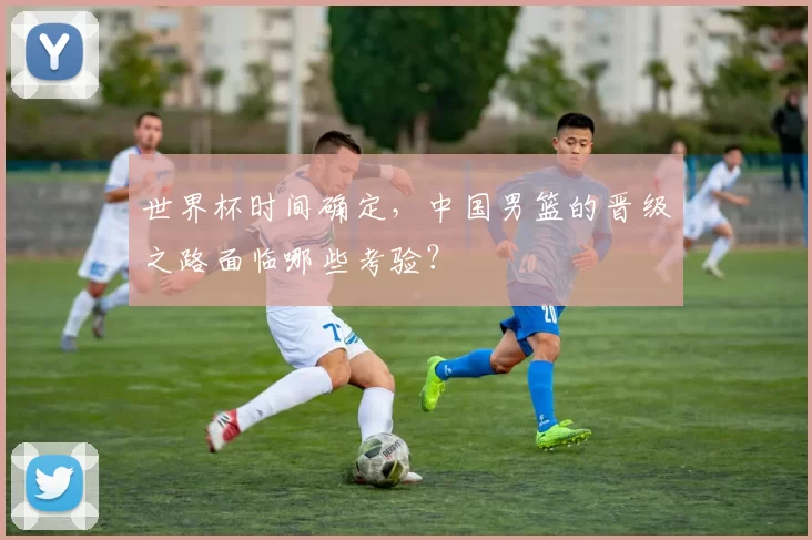 世界杯时间确定，中国男篮的晋级之路面临哪些考验？