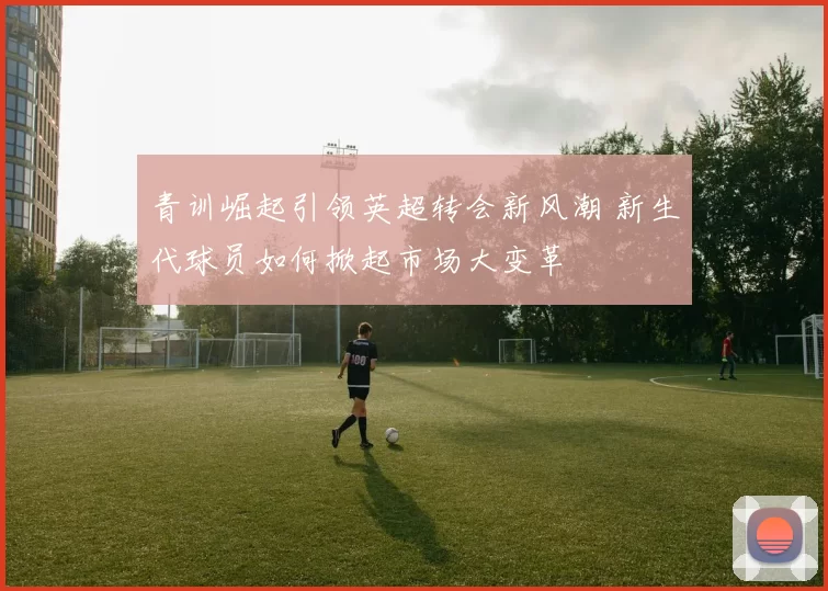 青训崛起引领英超转会新风潮 新生代球员如何掀起市场大变革