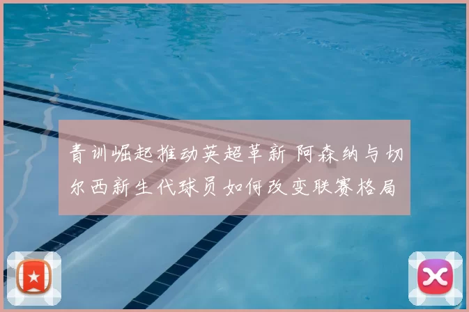 青训崛起推动英超革新 阿森纳与切尔西新生代球员如何改变联赛格局