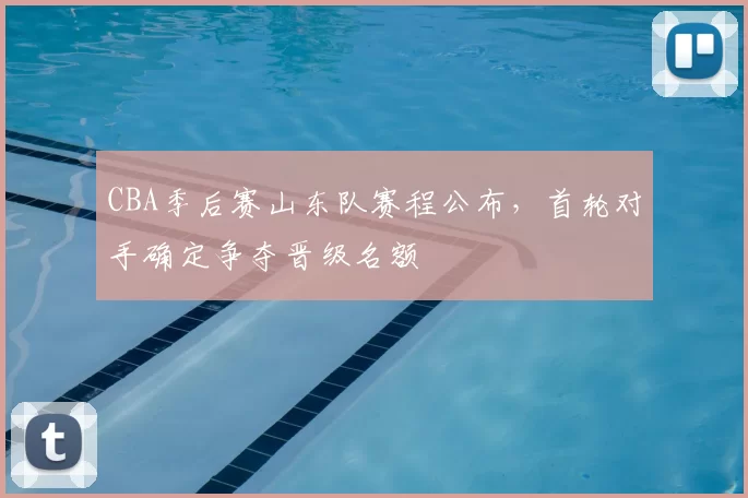 CBA季后赛山东队赛程公布，首轮对手确定争夺晋级名额