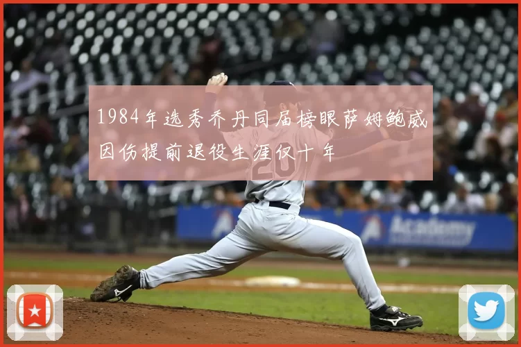 1984年选秀乔丹同届榜眼萨姆鲍威因伤提前退役生涯仅十年