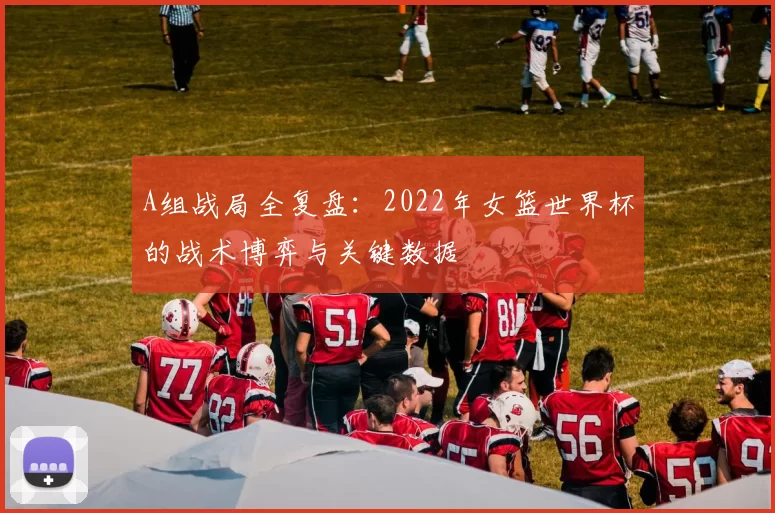 A组战局全复盘:2022年女篮世界杯的战术博弈与关键数据