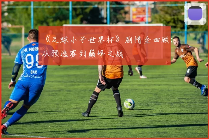 《足球小子世界杯》剧情全回顾:从预选赛到巅峰之战