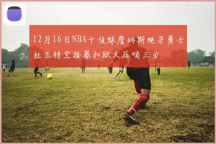 12月16日NBA十佳球詹姆斯绝杀勇士杜兰特空接暴扣欧文压哨三分