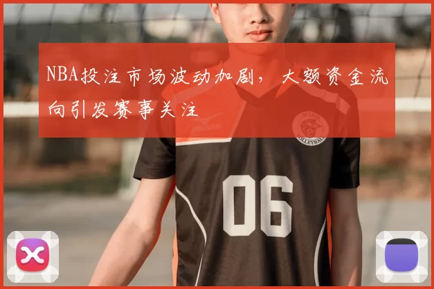 NBA投注市场波动加剧，大额资金流向引发赛事关注