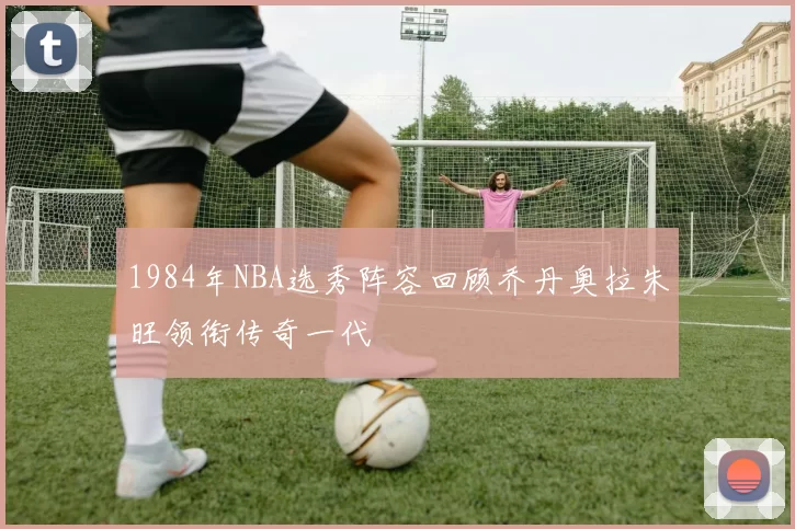 1984年NBA选秀阵容回顾乔丹奥拉朱旺领衔传奇一代