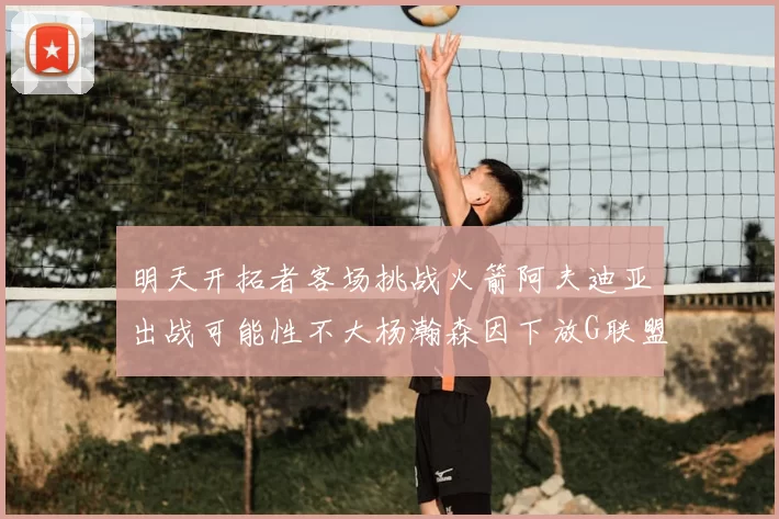 明天开拓者客场挑战火箭阿夫迪亚出战可能性不大杨瀚森因下放G联盟缺席