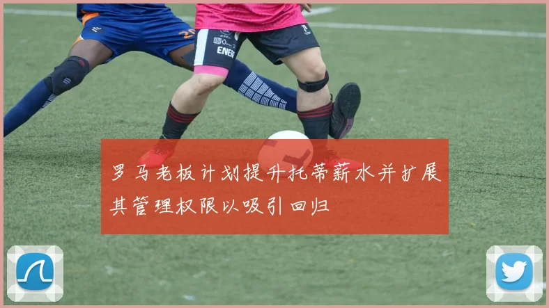 罗马老板计划提升托蒂薪水并扩展其管理权限以吸引回归