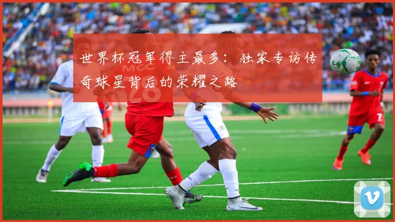 世界杯冠军得主最多:独家专访传奇球星背后的荣耀之路
