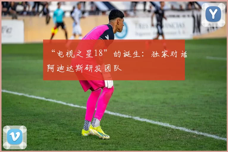 “电视之星18”的诞生:独家对话阿迪达斯研发团队