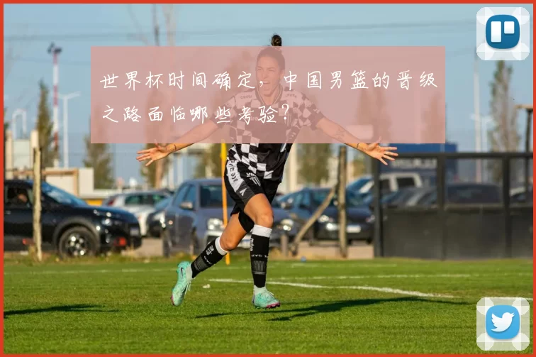 世界杯时间确定,中国男篮的晋级之路面临哪些考验?