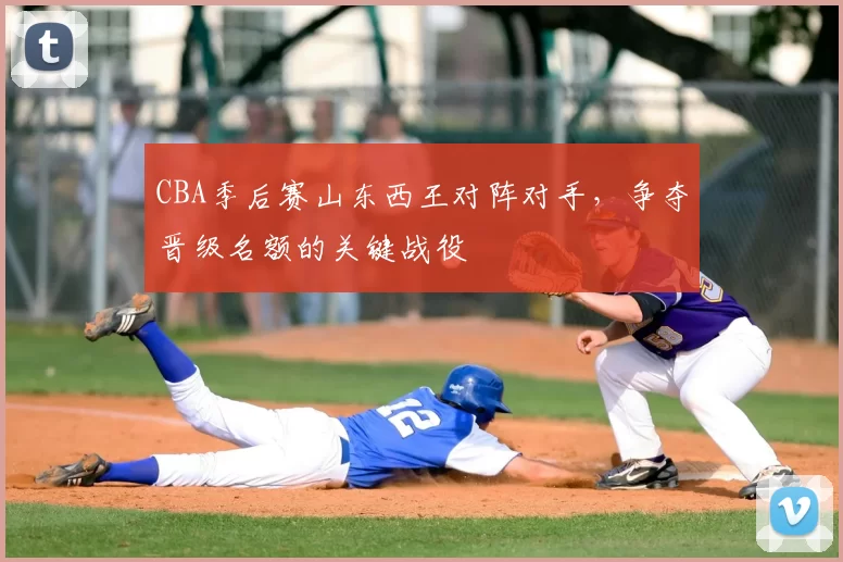 CBA季后赛山东西王对阵对手,争夺晋级名额的关键战役
