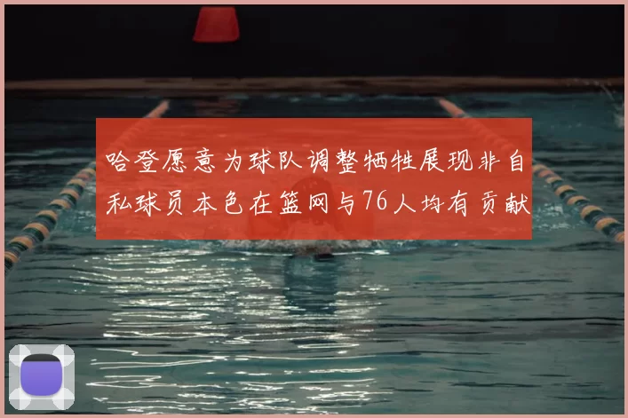 哈登愿意为球队调整牺牲展现非自私球员本色在篮网与76人均有贡献