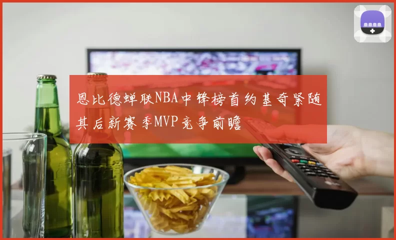 恩比德蝉联NBA中锋榜首约基奇紧随其后新赛季MVP竞争前瞻