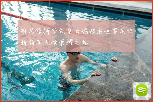 维尼修斯带领皇马崛起成世界足坛新领军人物荣耀之路