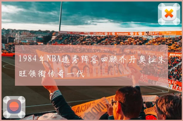 1984年NBA选秀阵容回顾乔丹奥拉朱旺领衔传奇一代